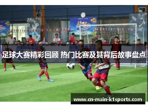 足球大赛精彩回顾 热门比赛及其背后故事盘点