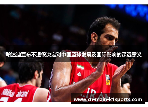 哈达迪宣布不退役决定对中国篮球发展及国际影响的深远意义