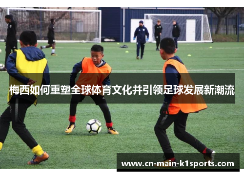 梅西如何重塑全球体育文化并引领足球发展新潮流