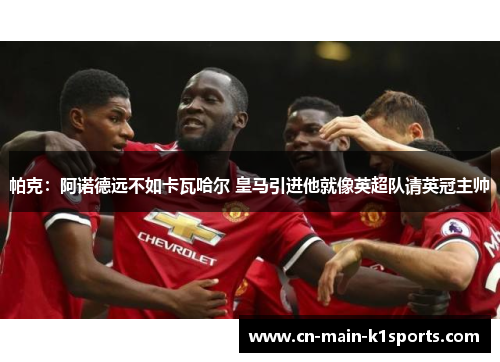 帕克：阿诺德远不如卡瓦哈尔 皇马引进他就像英超队请英冠主帅