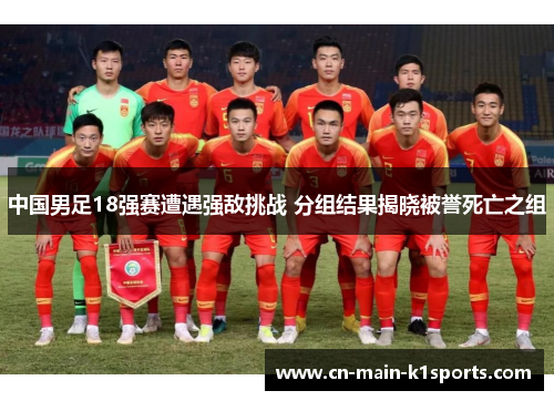 中国男足18强赛遭遇强敌挑战 分组结果揭晓被誉死亡之组