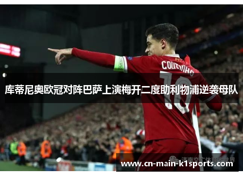 库蒂尼奥欧冠对阵巴萨上演梅开二度助利物浦逆袭母队