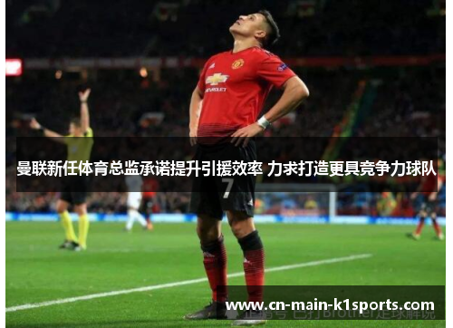 曼联新任体育总监承诺提升引援效率 力求打造更具竞争力球队